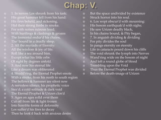  1. In terrors Los shrunk from his task:
 His great hammer fell from his hand:
 His fires beheld, and sickening,
 Hid their strong limbs in smoke.
 For with noises ruinous loud;
 With hurtlings & clashings & groans
 The Immortal endur'd his chains,
 Tho' bound in a deadly sleep.
 2. All the myriads of Eternity:
 All the wisdom & joy of life:
 Roll like a sea around him,
 Except what his little orbs
 Of sight by degrees unfold.
 3. And now his eternal life
 Like a dream was obliterated
 4. Shudd'ring, the Eternal Prophet smote
 With a stroke, from his north to south region
 The bellows & hammer are silent now
 A nerveless silence, his prophetic voice
 Siez'd; a cold solitude & dark void
 The Eternal Prophet & Urizen clos'd
 5. Ages on ages rolld over them
 Cut off from life & light frozen
 Into horrible forms of deformity
 Los suffer'd his fires to decay
 Then he look'd back with anxious desire
 But the space undivided by existence
 Struck horror into his soul.
 6. Los wept obscur'd with mourning:
 His bosom earthquak'd with sighs;
 He saw Urizen deadly black,
 In his chains bound, & Pity began,
 7. In anguish dividing & dividing
 For pity divides the soul
 In pangs eternity on eternity
 Life in cataracts pourd down his cliffs
 The void shrunk the lymph into Nerves
 Wand'ring wide on the bosom of night
 And left a round globe of blood
 Trembling upon the Void
 Thus the Eternal Prophet was divided
 Before the death-image of Urizen
 
