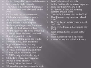  For in changeable clouds and darkness
 In a winterly night beneath,
 The Abyss of Los stretch'd immense:
 And now seen, now obscur'd, to the
eyes
 Of Eternals, the visions remote
 Of the dark seperation appear'd.
 As glasses discover Worlds
 In the endless Abyss of space,
 So the expanding eyes of Immortals
 Beheld the dark visions of Los,
 And the globe of life blood trembling
 8. The globe of life blood trembled
 Branching out into roots;
 Fib'rous, writhing upon the winds;
 Fibres of blood, milk and tears;
 In pangs, eternity on eternity.
 At length in tears & cries imbodied
 A female form trembling and pale
 Waves before his deathy face
 9. All Eternity shudderd at sight
 Of the first female now separate
 Pale as a cloud of snow
 Waving before the face of Los
 10. Wonder, awe, fear, astonishment,
 Petrify the eternal myriads;
 At the first female form now separate
 They call'd her Pity, and fled
 11. "Spread a Tent, with strong
curtains around them
 "Let cords & stakes bind in the Void
 That Eternals may no more behold
them"
 12. They began to weave curtains of
darkness
 They erected large pillars round the
Void
 With golden hooks fastend in the
pillars
 With infinite labour the Eternals
 A woof wove, and called it Science
 