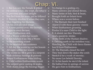  1. But Los saw the Female & pitied
 He embrac'd her, she wept, she refus'd
 In perverse and cruel delight
 She fled from his arms, yet he followd
 2. Eternity shudder'd when they saw,
 Man begetting his likeness,
 On his own divided image.
 3. A time passed over, the Eternals
 Began to erect the tent;
 When Enitharmon sick,
 Felt a Worm within her womb.
 4. Yet helpless it lay like a Worm
 In the trembling womb
 To be moulded into existence
 5. All day the worm lay on her bosom
 All night within her womb
 The worm lay till it grew to a serpent
 With dolorous hissings & poisons
 Round Enitharmons loins folding,
 6. Coild within Enitharmons womb
 The serpent grew casting its scales,
 With sharp pangs the hissings began
 To change to a grating cry,
 Many sorrows and dismal throes,
 Many forms of fish, bird & beast,
 Brought forth an Infant form
 Where was a worm before.
 7. The Eternals their tent finished
 Alarm'd with these gloomy visions
 When Enitharmon groaning
 Produc'd a man Child to the light.
 8. A shriek ran thro' Eternity:
 And a paralytic stroke;
 At the birth of the Human shadow.
 9. Delving earth in his resistless way;
 Howling, the Child with fierce flames
 Issu'd from Enitharmon.
 10. The Eternals, closed the tent
 They beat down the stakes the cords
 Stretch'd for a work of eternity;
 No more Los beheld Eternity.
 11. In his hands he siez'd the infant
 He bathed him in springs of sorrow
 He gave him to Enitharmon.
 