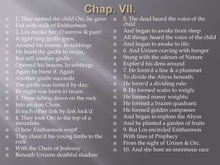  1. They named the child Orc, he grew
 Fed with milk of Enitharmon
 2. Los awoke her; O sorrow & pain!
 A tight'ning girdle grew,
 Around his bosom. In sobbings
 He burst the girdle in twain,
 But still another girdle
 Opressd his bosom, In sobbings
 Again he burst it. Again
 Another girdle succeeds
 The girdle was form'd by day;
 By night was burst in twain.
 3. These falling down on the rock
 Into an iron Chain
 In each other link by link lock'd
 4. They took Orc to the top of a
mountain.
 O how Enitharmon wept!
 They chain'd his young limbs to the
rock
 With the Chain of Jealousy
 Beneath Urizens deathful shadow
 5. The dead heard the voice of the
child
 And began to awake from sleep
 All things. heard the voice of the child
 And began to awake to life.
 6. And Urizen craving with hunger
 Stung with the odours of Nature
 Explor'd his dens around
 7. He form'd a line & a plummet
 To divide the Abyss beneath.
 He form'd a dividing rule:
 8. He formed scales to weigh;
 He formed massy weights;
 He formed a brazen quadrant;
 He formed golden compasses
 And began to explore the Abyss
 And he planted a garden of fruits
 9. But Los encircled Enitharmon
 With fires of Prophecy
 From the sight of Urizen & Orc.
 10. And she bore an enormous race
 