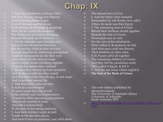  1. Then the Inhabitants of those Cities:
 Felt their Nerves change into Marrow
 And hardening Bones began
 In swift diseases and torments,
 In throbbings & shootings & grindings
 Thro' all the coasts; till weaken'd
 The Senses inward rush'd shrinking,
 Beneath the dark net of infection.
 2. Till the shrunken eyes clouded over
 Discernd not the woven hipocrisy
 But the streaky slime in their heavens
 Brought together by narrowing perceptions
 Appeard transparent air; for their eyes
 Grew small like the eyes of a man
 And in reptile forms shrinking together
 Of seven feet stature they remaind
 3. Six days they shrunk up from existence
 And on the seventh day they rested
 And they bless'd the seventh day, in sick hope:
 And forgot their eternal life
 4. And their thirty cities divided
 In form of a human heart
 No more could they rise at will
 In the infinite void, but bound down
 To earth by their narrowing perceptions
 They lived a period of years
 Then left a noisom body
 To the jaws of devouring darkness
 5. And their children wept, & built
 Tombs in the desolate places,
 And form'd laws of prudence, and call'd them
 The eternal laws of God
 6. And the thirty cities remaind
 Surrounded by salt floods, now call'd
 Africa: its name was then Egypt.
 7. The remaining sons of Urizen
 Beheld their brethren shrink together
 Beneath the Net of Urizen;
 Perswasion was in vain;
 For the ears of the inhabitants,
 Were wither'd, & deafen'd, & cold:
 And their eyes could not discern,
 Their brethren of other cities.
 8. So Fuzon call'd all together
 The remaining children of Urizen:
 And they left the pendulous earth:
 They called it Egypt, & left it.
 9. And the salt ocean rolled englob'd
 The End of the Book of Urizen
 This web edition published by:
 eBooks@Adelaide
The University of Adelaide Library
University of Adelaide
South Australia 5005
 http://ebooks.adelaide.edu.au/b/blake/william/uri
zen/
 