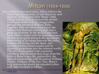 One of Blake's two final epics, Milton follows the
titular hero in a journey of self-discovery and
renewal. In the poem's first "Book," John
Milton returns from heaven to the mortal
world and unites with the imagination
through the person of William Blake.
Together, they set out to reconfigure the
relationship between a living poet and a
great predecessor. In the second and final
book, Milton unites with his feminine aspect,
Ololon, in progress towards the apocalyptic
overcoming of divisions between the sexes,
between the living and the dead, and
between human consciousness and its
alienated projections into the external world.
This plot is integrated with expansive
references and allusions that range from the
Bible to Blake's own life, particularly the
difficult relationship with his patron William
Hayley. Portions of The Four Zoas, Blake's
long manuscript poem, are repeated (often
with little revision) in Milton.
http://www.blakearchive.org/exist/blake/archive/work.xq?workid=milt
on&java=no
 
