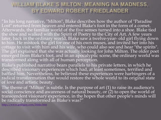 “In his long narrative, "Milton", Blake describes how the author of "Paradise
Lost" returned from heaven and entered Blake's foot in the form of a comet.
Afterwards, the familiar world of the five senses turned into a shoe. Blake tied
the shoe and walked with the Spirit of Poetry to the City of Art. A few years
later, back in the ordinary world, Blake saw a twelve-year- old girl flying down
to him. He mistook the girl for one of his own muses, and invited her into his
cottage to visit with him and his wife, who could also see and hear "the spirits".
The girl explained that she was actually looking for John Milton. The older poet
emerged from Blake's foot, and in an apocalyptic scene, the ordinary world was
transformed along with all of human perception.
Blake's published narrative bears parallels to his private letters, in which he
described visionary experiences which had, at least sometimes, terrified and
baffled him. Nevertheless, he believed these experiences were harbingers of a
radical transformation that would restore the whole world to its original state
of love and artistic beauty.
The theme of "Milton" is subtle. Is the purpose of art (1) to raise its audience's
social conscience and awareness of natural beauty, or (2) to open the world of
transcendent visionary experience, in the hopes that other people's minds will
be radically transformed as Blake's was?”
http://www.pathguy.com/blake.htm
 
