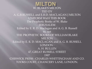 W. BLAKE'S MILTON
TED I3Y
A. G.B.RUSSELL and E.R.D. MACLAGAN J MILTON
UNIFORM WirH THIS BOOK
The Prophetic Books of W. Blake
JERUSALEM
Edited by E. R. D. Maclagan and A. G. B. Russell
6s. net
THE PROPHETIC BOOKS OF WILLIAM BLAKE
MILTON
Edited by E. R. D. MACLAGAN and A. G. B. RUSSELL
LONDON :
A. H. BULLEN
47, GREAT RUSSELL STREET
1907
CHISWICK PRESS : CHARLES WHITTINGHAM AND CO.
TOOKS COURT, CHANCERY LANE, LONDON.
 