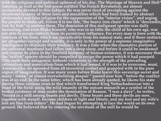 with the religious and political upheaval of his day. The Marriage of Heaven and Hell^
America, as well as the lost poem entitled The French Revolution, are almost
exclusively devoted to this subject. He was never tired of inveighing against the
disastrous tyranny of those laws and moralities which had been framed by abstract
philosophy and false religion for the suppression of the "interior vision“, and urging
the people to shake off, before it is too late, "the heavy iron chain" which is "descending
link by link“ to enslave them. The dominion of this malignant spectre was daily
increasing, and even Blake himself, who was in so little the child of his own age, was
not able to escape entirely from its pernicious influence. For every man is born with the
instincts of his time, which are ineradicable from his natural state, and if these instincts
are altogether corrupt and worldly, it is only in the power of a supreme imaginative
intelligence to eliminate their tendency. It was a time when the emanative portion of
the universal manhood had fallen into a deep sleep, and before it could be awakened
and resume its place in the fourfold harmony of human existence, it was necessary that
the "selfish" spectre should be compelled to resign the power which it had usurped.
This earth-born antagonist, hitherto victorious in the strength of the prevailing
rationalism and materialism from which it had issued, if it was to be overcome, must,
Antaeus-like, be uprooted from all terrestrial contact and grappled with in the pure
region of imagination. It was many years before Blake learnt this sovereign secret and
many " times " of almost overwhelming despair " passed over him " before the conflict
was at an end. In the same letter, which has been already quoted, he likens his state
during these anxious years to that which transformed King Nebuchadnezzar into a
beast of the field: using the wild insanity of the outcast monarch as a symbol of the
bestial existence of man under the domination of Reason. "I was a slave“, he writes,
"bound in a mill among beasts and devils. These beasts and these devils are now,
together with myself, become children of light and liberty, and my feet and my wife's
feet are free from fetters“. He had begun by attempting to face the world on its own
ground. He believed that by entering the servitude of the mill he would be
 