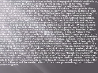 IX The substance of the poem is almost entirely autobiographical. Blake himself tells us,
in one of his letters, that it is descriptive of "the spiritual acts" of his "three years'
slumber on the banks of ocean“. Both the characters and the action have their
counterparts in the drama which had been enacted at Felpham. The disguise is often a
close one: but we are told that it is a "sublime allegory“, and "allegory addressed to the
intellectual powers, while it is altogether hidden from the corporeal understanding“, is
Blake's "definition of the most sublime poetry“. The writing was "from immediate
dictation, twelve or sometimes twenty or thirty lines at a time, without premeditation,
and even against" his “will“. "Thus“, he writes, "the time it has taken in writing was
rendered non-existent, and an immense poem exists ... all produced without labour or
study“. The purpose of the book is clearly stated on p. 36, 11. 21-25: . . When Los join'd
with me he took me in his fiery whirlwind: My vegetated portion was hurried from
Lambeth's shades: He set me down in Felpham's vale and prepar'd a beautiful Cottage
for me, that in three years I might write all these visions, To display Nature's cruel
holiness: the deceits of natural religion. Blake had already issued, some years earlier, two
little tracts containing aphorisms on the subject: of natural religion. They had doubtless
been called forth by Hume's Dialogues concerning Natural Religion, written 1751 but no
published until 1779, three years after the author's death. In The Song of Los again he
speaks of the laws and religions which had bound men more and more to earth, "Till a
philosophy of five senses was complete“, which Urizen, weeping, had given "into the
hands of Newton and Locke“. In Milton the subject is more comprehensively dealt with.
The author's intention "to justify the ways of God to man" is stated on the title-page. The
Muses whom he invokes in the Preface are not the classical "Daughters of Memory"; they
are the daughters of "Imagination" or “Inspiration"; for his appeal is for the restoration o
purely imaginative art, based upon biblical and not upon classical models. The Bible he
held to be directly and consciously derived from the source of all inspiration, while the
art of the Greeks and Romans he believed to be a mere perverted copy, derived from
ancient originals.
 