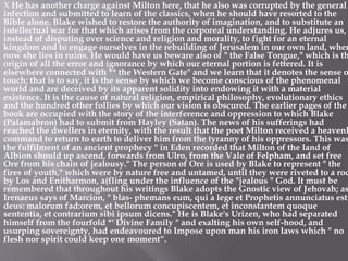X He has another charge against Milton here, that he also was corrupted by the general
infection and submitted to learn of the classics, when he should have resorted to the
Bible alone. Blake wished to restore the authority of imagination, and to substitute an
intellectual war for that which arises from the corporeal understanding. He adjures us,
instead of disputing over science and religion and morality, to fight for an eternal
kingdom and to engage ourselves in the rebuilding of Jerusalem in our own land, wher
now she lies in ruins. He would have us beware also of " the False Tongue," which is th
origin of all the error and ignorance by which our eternal portion is fettered. It is
elsewhere connected with ** the Western Gate" and we learn that it denotes the sense o
touch; that is to say, it is the sense by which we become conscious of the phenomenal
world and are deceived by its apparent solidity into endowing it with a material
existence. It is the cause of natural religion, empirical philosophy, evolutionary ethics
and the hundred other follies by which our vision is obscured. The earlier pages of the
book are occupied with the story of the interference and oppression to which Blake
(Palamabron) had to submit from Hayley (Satan). The news of his sufferings had
reached the dwellers in eternity, with the result that the poet Milton received a heavenl
command to return to earth to deliver him from the tyranny of his oppressors. This was
the fulfilment of an ancient prophecy " in Eden recorded that Milton of the land of
Albion should up ascend, forwards from Ulro, from the Vale of Felpham, and set free
Ore from his chain of jealousy." The person of Ore is used by Blake to represent " the
fires of youth," which were by nature free and untamed, until they were riveted to a roc
by Los and Enitharmon, a(fling under the influence of the "jealous " God. It must be
remembered that throughout his writings Blake adopts the Gnostic view of Jehovah; as
Irenaeus says of Marcion, " blas- phemans eum, qui a lege et Prophetis annunciatus est
deus: malorum fad:orem, et bellorum concupiscentem, et inconstantem quoque
sententia, et contrarium sibi ipsum dicens." He is Blake's Urizen, who had separated
himself from the fourfold *' Divine Family " and exalting his own self-hood, and
usurping sovereignty, had endeavoured to Impose upon man his iron laws which " no
flesh nor spirit could keep one moment“.
 