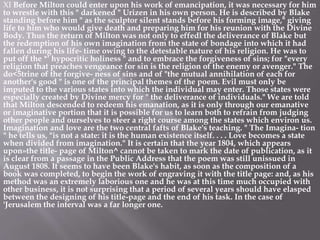 XI Before Milton could enter upon his work of emancipation, it was necessary for him
to wrestle with this " darkened " Urizen in his own person. He is described by Blake
standing before him " as the sculptor silent stands before his forming image," giving
life to him who would give death and preparing him for his reunion with the Divine
Body. Thus the return of Milton was not only to effedl the deliverance of Blake but
the redemption of his own imagination from the state of bondage into which it had
fallen during his life- time owing to the detestable nature of his religion. He was to
put off the *' hypocritic holiness " and to embrace the forgiveness of sins; for "every
religion that preaches vengeance for sin is the religion of the enemy or avenger." The
do<5trine of the forgive- ness of sins and of "the mutual annihilation of each for
another's good " is one of the principal themes of the poem. Evil must only be
imputed to the various states into which the individual may enter. Those states were
especially created by Divine mercy for " the deliverance of individuals." We are told
that Milton descended to redeem his emanation, as it is only through our emanative
or imaginative portion that it is possible for us to learn both to refrain from judging
other people and ourselves to steer a right course among the states which environ us.
Imagination and love are the two central fafts of Blake's teaching. " The Imagina- tion
" he tells us, "is not a state: it is the human existence itself. . . . Love becomes a state
when divided from imagination." It is certain that the year 1804, which appears
upon»the title- page of Milton^ cannot be taken to mark the date of publication, as it
is clear from a passage in the Public Address that the poem was still unissued in
August 1808. It seems to have been Blake's habit, as soon as the composition of a
book was completed, to begin the work of engraving it with the title page: and, as his
method was an extremely laborious one and he was at this time much occupied with
other business, it is not surprising that a period of several years should have elasped
between the designing of his title-page and the end of his task. In the case of
'Jerusalem the interval was a far longer one.
 