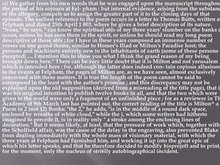 xii We gather from his own words that he was engaged upon the manuscript throughou
the period of his sojourn at Fel- pham : but internal evidence, arising from the substanc
of the allegory, compels us to assign the greater part of it to the closing days of that
episode. The earliest reference to the poem occurs in a letter to Thomas Butts, written at
Felpham and dated 25th April 1 803, where he gives a brief description of its nature.
"None," he says, " can know the spiritual a6ls of my three years' slumber on the banks o
ocean, unless he has seen them in the spirit, or unless he should read my long poem
descriptive of those a6ls ; for I have in these years composed an immense number of
verses on one grand theme, similar to Homer's Iliad or Milton's Paradise host; the
persons and machinery entirely new to the inhabitants of earth (some of these persons
excepted) .... I mention this to show you what I think the grand reason of my being
brought down here." There can be very little doubt that it is Milton and not yerusalem
which is intended here : for, although the latter does indeed con- tain copious allusions
to the events at Felpham, the pages of Milton are, as we have seen, almost exclusively
concerned with these matters. It is true the length of the poem cannot be said to
correspond in the least with the author's promise ; and this discrepancy may not be
explained upon the old supposition (derived from a misreading of the title page), that it
was his original intention to publish twelve books in all, and that the two which were
given to the world were only a fragment of an unfinished piece ; for as a reviewer in Th
Academy of 9th March last has pointed out, the correct reading of the title is Milton^ a
Poem in 2 (not 12) Books: "the 2," he adds, "is in the middle of a round dark space,
enclosed by wreaths of white cloud," while the i, which some writers had hitherto
imagined to precede it, is in reality only " a stroke among the enclosing lines of
decoration." But it seems likely, at least, that the pressure of work which, together with
the Scholfield affair, was the cause of the delay in the engraving, also prevented Blake
from dealing immediately with the whole mass of visionary material, with which the
three years at Felpham had furnished him, and working it up into the great epic of
which his letter speaks, and that he therefore decided to modify hisprojeft and to print,
for the moment, only the nucleus of stri6lly autobiographical incident.
 