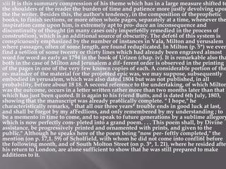 xiii It is this summary compression of his theme which has in a large measure shifted to
the shoulders of the reader the burden of time and patience more justly devolving upon
the the writer. Besides this, the author's tendency, in the composition of theprophetic
books, to finish sections, or more often whole pages, separately at a time, whenever the
inspiration came upon him, is extremely apt to pro- duce an inconsequence and
discontinuity of thought (in many cases only imperfe6lly remedied in the process of
constru6lion), which is an additional source of obscurity. The defe6l of this system is
conspicuously emphasized by the number of instances in Vala, Milton and yerusalem
where passages, often of some length, are found reduplicated. In Milton (p. 5*) we even
find a se6lion of some twenty or thirty lines which had already been engraved almost
word for word as early as 1794 in the book of Urizen (chap. iv). It is remarkable also tha
both in the case of Milton and Jerusalem a dif- ferent order is observed in the printing
of the pages in one of the very few known copies of each. A considerable portion of the
re- mainder of the material for the proje6ted epic was, we may suppose, subsequently
embodied in yerusalem, which was also dated 1804 but was not published, in all
probability, before about 18 18. A second reference to the undertaking, of which Milton
was the outcome, occurs in a letter written rather more than two months later than that
which has just been quoted. It is again to his friend Butts, and is dated 6th July, 1803,
showing that the manuscript was already pra6lically complete. " I hope," he
characteristically remarks, " that all our three years* trouble ends in good luck at last,
and shall be forgot by my afFedlions, and only remembered by my understanding ; to
be a memento in time to come, and to speak to future generations by a sublime allegory
which is now perfectly com- pleted into a grand poem. . . . This poem shall, by Divine
assistance, be progressively printed and ornamented with prints, and given to the
public." Although he speaks here of the poem being "now per- feftly completed," the
mention (on p. 17,1. 59) of Scholfield, with whom he did not come into confli6l before
the following month, and of South Molton Street (on p. 3*, 1. 21), where he resided after
his return to London, are alone sufficient to show that he was still prepared to make
additions to it.
 