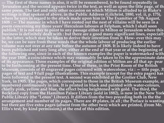 XIV The first of these names is also, it will be remembered, to be found repeatedly in
'Jerusalem and the second appears twice in the text, as well as upon the title page, of the
same poem. The last and only other occasion on which Milton is alluded to in Blake's
writings is that spoken of above, in the Public Address (Gilchrist, 1880, vol. ii, p. 175),
where he says in regard to the attack made upon him in The Examitier of 7th August,
1808 : — The manner in which I have rooted out the nest of villains will be seen in a
poem concerning my three years' Herculean labours at Felpham, which I shall soon
publish." It is not easy to point to any passage either in Milton or Jerusalem where this
business is definitely dealt with : but there are a good many significant lines, especially
in the latter, which may be taken to derive their intention from it. How- ever this may
be, we can be sure from these words that the whole labour of producing the earlier
volume was not over at any rate before the autumn of 1808. It is likely indeed to have
been published not very long after, either at the end of that year or at the beginning of
the following one, since in each of the known examples the paper is watermarked with
the year 1808, a coincidence which may reasonably be taken to fix the approximate date
of its appearance. Three examples of the original edition oi Milton are all that ap- pear
to be forthcoming at the present time. One of these, in the Print Room of the British
Museum, consists of 45 engraved pages coloured with watercolour, viz : — title page, 35
pages of text and 9 full page illustrations. This example (except for the extra pages) has
been followed in the present text. A second was exhibited at the Grolier Club, New
York, in 1905. The pages, which correspond to those in the British Museum example, are
numbered continuously in ink. It is printed in black and painted with water-colours,
chiefly pink, yellow and blue, the effect being heightened with gold. The third, the
Beckford copy from the Hamilton Palace Library (sold in 1882), is now in the New York
Public Library (the "Lenox" Library). It differs from the two preceding both in the the
arrangement and number of its pages. There are 49 plates, in all ; the Preface is wanting
but there are five extra pages (absent from the other two) which are printed, (from Mr.
Ellis's text, by kind permission,) at the end of this edition.
 