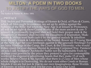 p. I
The Author & Printer W. Blake. 1804.
p. 2 PREFACE
THE Stolen and Perverted Writings of Homer & Ovid, of Plato & Cicero,
which all Men ought to contemn, are set up by artifice against the
Sublime of the Bible: but when the New Age is at leisure to Pronounce,
all will be set right & those Grand Works of the more ancient & con- 5
sciously & professedly Inspired Men will hold their proper rank & the
Daughters of Memory shall become the Daughters of Inspiration. Shak-
speare & Milton were both curb'd by the general malady & infedlion
from the silly Greek & Latin slaves of the Sword. Rouze up O Young Men
of the New Age! Set your foreheads against lo the ignorant Hirelings! For
we have Hirelings in the Camp, the Court, & the University: who would
if they could for ever depress Mental & prolong Corporeal War. Painters!
on you I call. Sculptors! Architedls! Suffer not the fashionable Fools to
depress your powers by the prices they pretend to give for contemptible
works or the expensive advertizing boasts that they make 15 of such
works; believe Christ & his Apostles that there is a Class of Men whose
whole delight is in Destroying. We do not want either Greek or Roman
Models if we are but just & true to our own Imaginations, those Worlds
of Eternity in which we shall live for ever, in Jesus Our Lord.
 