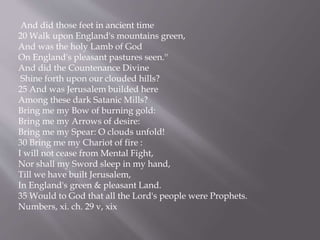 And did those feet in ancient time
20 Walk upon England's mountains green,
And was the holy Lamb of God
On England's pleasant pastures seen.''
And did the Countenance Divine
Shine forth upon our clouded hills?
25 And was Jerusalem builded here
Among these dark Satanic Mills?
Bring me my Bow of burning gold:
Bring me my Arrows of desire:
Bring me my Spear: O clouds unfold!
30 Bring me my Chariot of fire :
I will not cease from Mental Fight,
Nor shall my Sword sleep in my hand,
Till we have built Jerusalem,
In England's green & pleasant Land.
35 Would to God that all the Lord's people were Prophets.
Numbers, xi. ch. 29 v, xix
 