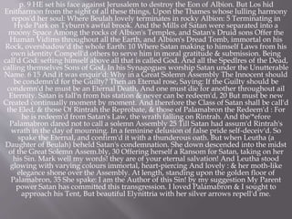 p. 9 HE set his face against Jerusalem to destroy the Eon of Albion. But Los hid
Enitharmon from the sight of all these things, Upon the Thames whose lulling harmony
repos'd her soul: Where Beulah lovely terminates in rocky Albion: 5 Terminating in
Hyde Park on Tyburn's awful brook. And the Mills of Satan were separated into a
moony Space Among the rocks of Albion's Temples, and Satan's Druid sons Offer the
Human Vidims throughout all the Earth, and Albion's Dread Tomb, immortal on his
Rock, overshadow'd the whole Earth: 10 Where Satan making to himself Laws from his
own identity Compell'd others to serve him in moral gratitude & submission. Being
call'd God: setting himself above all that is called God. And all the Spedlres of the Dead,
calling themselves Sons of God, In his Synagogues worship Satan under the Unutterable
Name. 6 15 And it was enquir'd: Why in a Great Solemn Assembly The Innocent should
be condemn'd for the Guilty? Then an Eternal rose, Saying: If the Guilty should be
condemn'd he must be an Eternal Death, And one must die for another throughout ail
Eternity. Satan is fall'n from his station & never can be redeem'd, 20 But must be new
Created continually moment by moment. And therefore the Class of Satan shall be call'd
the Eled, & those Of Rintrah the Reprobate, & those of Palamabron the Redeem'd : For
he is redeem'd from Satan's Law, the wrath falling on Rintrah. And the'*efore
Palamabron dared not to call a solemn Assembly 25 Till Satan had assum'd Rintrah's
wrath in the day of mourning. In a feminine delusion of false pride self-deceiv'd. So
spake the Eternal, and confirm'd it with a thunderous oath. But when Leutha (a
Daughter of Beulah) beheld Satan's condemnation. She down descended into the midst
of the Great Solemn Assem.bly, 30 Offering herself a Ransom for Satan, taking on her
his Sin. Mark well my words! they are of your eternal salvation! And Leutha stood
glowing with varying colours immortal, heart-piercing And lovely : & her moth-like
elegance shone over the Assembly. At length, standing upon the golden floor of
Palamabron, 35 She spake: I am the Author of this Sin! by my suggestion My Parent
power Satan has committed this transgression. I loved Palamabron & I sought to
approach his Tent, But beautiful Elynittria with her silver arrows repell'd me.
 