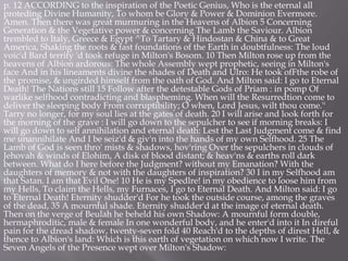 p. 12 ACCORDING to the inspiration of the Poetic Genius, Who is the eternal all
proteding Divine Humanity, To whom be Glory & Power & Dominion Evermore.
Amen. Then there was great murmuring in the Heavens of Albion 5 Concerning
Generation & the Vegetative power & concerning The Lamb the Saviour. Albion
trembled to Italy, Greece & Egypt ^To Tartary & Hindostan & China & to Great
America, Shaking the roots & fast foundations of the Earth in doubtfulness: The loud
voic'd Bard terrify 'd took refuge in Milton's Bosom. 10 Then Milton rose up from the
heavens of Albion ardorous: The whole Assembly wept prophetic, seeing in Milton's
face And in his lineaments divine the shades of Death and Ulro: He took ofFthe robe of
the promise, & ungirded himself from the oath of God. And Milton said: I go to Eternal
Death! The Nations still 15 Follow after the detestable Gods of Priam : in pomp Of
warlike selfhood contradicting and blaspheming. When will the Resurredtion come to
deliver the sleeping body From corruptibility; O when, Lord Jesus, wilt thou come.''
Tarry no longer, for my soul lies at the gates of death. 20 I will arise and look forth for
the morning of the grave : I will go down to the sepulcher to see if morning breaks: I
will go down to self annihilation and eternal death: Lest the Last Judgment come & find
me unannihilate And I be seiz'd & giv'n into the hands of my own Selfhood. 25 The
Lamb of God is seen thro' mists & shadows, hov'ring Over the sepulchers in clouds of
Jehovah & winds of Elohim, A disk of blood distant; & heav'ns & earths roll dark
between. What do I here before the Judgment? without my Emanation? With the
daughters of memory & not with the daughters of inspiration? 30 I in my Selfhood am
that Satan. I am that Evil One! 10 He is my Spedlre! in my obedience to loose him from
my Hells, To claim the Hells, my Furnaces, I go to Eternal Death. And Milton said: I go
to Eternal Death! Eternity shudder'd For he took the outside course, among the graves
of the dead, 35 A mournful shade. Eternity shudder'd at the image of eternal death.
Then on the verge of Beulah he beheld his own Shadow: A mournful form double,
hermaphroditic, male & female In one wonderful body, and he enter'd into it In direful
pain for the dread shadow, twenty-seven fold 40 Reach'd to the depths of direst Hell, &
thence to Albion's land: Which is this earth of vegetation on which now I write. The
Seven Angels of the Presence wept over Milton's Shadow:
 