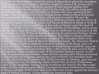 p. 1 5 IN the three females whom his wives, & these three whom his daughters
Had represented and contain'd, that they might be resum'd By giving up of
Selfhood: & they distant view'd his journey In their eternal spheres now
Human, tho' their Bodies remain clos'd 5 In the dark Ulro till the Judgment :
also Milton knew, they and Himself was Human, tho' now wandering thro'
Death's Vale, In conflidl with those Female forms, which in blood & jealousy
Surrounded him dividing & uniting without end or number. He saw the
Cruelties of Ulro, and he wrote them down 10 In iron tablets: and his Wives' &
Daughters' names were these: Rahab and Tirzah, & Milcah & Malah & Noah &
Hoglah. They sat rang'd round him as the rocks of Horeb round the land Of
Canaan: and they wrote in thunder, smoke and fire 12 His diftate; and his body
was the Rock Sinai: that body, 15 Which was on earth born to corruption: & the
six Females Are Hor & Peor & Bashan & Abarim & Lebanon & Hermon, Seven
rocky masses terrible in the Desarts of Midian. But Milton's Human Shadow
continu'd journeying above The rocky masses of The Mundane Shell; in the
Lands 20 Of Edom & Aram & Moab & Midian & Amalek. The Mundane Shell is
a vast Concave Earth: an immense Harden'd shadow of all things upon our
Vegetated Earth, Enlarg'd into dimension & deform'd into indefinite space, In
Twenty-seven Heavens and all their Hells; with Chaos 25 And Ancient Night;
& Purgatory. It is a cavernous Earth Of labyrinthine intricacy twenty-seven-
folds of opakeness, And finishes where the lark mounts; here Milton journeyed
In that Region call'd Midian, among the rocks of Horeb. For travellers from
Eternity, pass onward to Satan's seat, 30 But travellers to Eternity, pass inward
to Golgonooza. Los, the Vehicular terror, beheld him, & divine Enitharmon
Call'd all her daughters. Saying: Surely to unloose my bond Is this Man come!
Satan shall be unloos'd upon Albion! Los heard in terror Enitharmon's words :
in fibrous strength 35 His limbs shot forth like roots of trees against the forward
path Of Milton's journey. Urizen beheld the immortal Man.
 