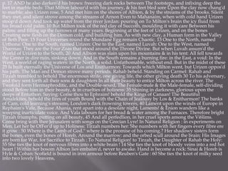 p. 17 AND he also darken'd his brows: freezing dark rocks between The footsteps, and infixing deep the
feet in marble beds: That Milton labour'd with his journey, & his feet bled sore Upon the clay now chang'd
to marble; also Urizen rose, 5 And met him on the shores of Albion, & by the streams of the brooks. Silent
they met, and silent strove among the streams of Arnon Even to Mahanaim, when with cold hand Urizen
stoop'd down And took up water from the river Jordan: pouring on To Milton's brain the icy fluid from
his broad cold palm. 10 But Milton took of the red clay of Succoth, moulding it with care Between his
palms: and filling up the furrows of many years. Beginning at the feet of Urizen, and on the bones
Creating new flesh on the Demon cold, and building him. As with new clay, a Human form in the Valley
of Beth Peor. 15 Four Universes round the Mundane Egg remain Chaotic. 13 One to the North, named
Urthona: One to the South, named Urizen: One to the East, named Luvah: One to the West, named
Tharmas: They are the Four Zoas that stood around the Throne Divine. But when Luvah assum'd the
World of Urizen to the South, 20 And Albion was slain upon his mountains & in his tent: All fell towards
the Center in dire ruin, sinking down. And in the South remains a burning fire: in the East, a void: In the
West, a world of raging waters: in the North, a solid. Unfathomable, without end. But in the midst of these
25 Is built eternally the Universe of Los and Enitharmon: Towards which Milton went, but Urizen oppos'd
his path. The Man and Demon strove many periods. Rahab beheld. Standing on Carmel: Rahab and
Tirzah trembled to behold The enormous strife, one giving life, the other giving death 30 To his adversary,
and they sent forth all their sons & daughters In all their beauty to entice Milton across the river. The
Twofold form Hermaphroditic, and the Double-sexed, The Female-male & the Male-female, self-dividing
stood Before him in their beauty, & in cruelties of holiness: 35 Shining in darkness, glorious upon the
deeps of Entuthon. Saying: Come thou to Ephraim! behold the Kings of Canaan! The Beautiful
Amalekites, behold the fires of youth Bound with the Chain of Jealousy by Los & Enitharmon! The banks
of Cam, cold learning's streams, London's dark frowning towers, 40 Lament upon the winds of Europe in
Rephaim's Vale, Because Ahania, rent apart into a desolate night, Laments! & Enion wanders like a
weeping inarticulate voice. And Vala labours for her bread & water among the Furnaces. Therefore bright
Tirzah triumphs, putting on all beauty, 45 And all perfedlion, in her cruel sports among the Vi6lims.
Come bring with thee Jerusalem with songs on the Grecian Lyre! In Natural Religion : in experiments on
Men. Let her be OfFer'd up to Holiness: Tirzah numbers her: She numbers with her fingers every fibre ere
it grow : 50 Where is the Lamb of God.'' where is the promise of his coming.? Her shadowy sisters form
the bones, even the bones of Horeb, Around the marrow: and the orbed scull around the brain: His Images
are born for War, for Sacrifice to Tirzah : To Natural Religion! to Tirzah, the Daughter of Rahab the Holy:
55 She ties the knot of nervous fibres into a white brain ! 14 She ties the knot of bloody veins into a red hot
heart ! Within her bosom Albion lies embalm'd, never to awake. Hand is become a rock: Sinai & Horeb is
Hyle & Coban: Scofield is bound in iron armour before Reuben's Gate : 60 She ties the knot of milky seed
into two lovely Heavens,
 