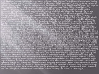 p. 18 TWO yet but one; each in the other sweet refleded: these Are our Three Heavens beneath the shades
of Beulah, land of rest : Come then to Ephraim & Manasseh, O beloved-one! Come to my ivory palaces, O
beloved of thy mother ! 5 And let us bind thee in the bands of War & be thou King Of Canaan and reign in
Hazor where the Twelve Tribes meet. So spoke they as in one voice: Silent Milton stood before The
darken'd Urizen ; as the sculptor silent stands before His forming image: he walks round it patient
labouring, lo Thus Milton stood forming bright Urizen, while his Mortal part Sat frozen in the rock of
Horeb : and his Redeemed portion, Thus form'd the Clay of Urizen; but within that portion His real
Human walk'd above in power and majesty, Tho' darken'd; and the Seven Angels of the Presence
attended him. 15 O how can I with my gross tongue that cleaveth to the dust. Tell of the Four-fold Man in
starry numbers fitly order'd, Or how can I with my cold hand of clay! But thou, O Lord, Do with me as
thou wilt! for I am nothing, and vanity If thou chuse to eledl a worm, it shall remove the mountains. 20
For that portion nam'd the Eled:: the Spedlrous body of Milton: Redounding from my left foot into Los's
Mundane space. Brooded over his Body in Horeb against the Resurrection, Preparing it for the Great
Consummation: red the Cherub on Sinai Glow'd: but in terrors folded round his clouds of blood. 25 Now
Albion's sleeping Humanity began to turn upon his Couch, Feeling the eleftric flame of Milton's awful
precipitate descent. Seest thou the little winged fly smaller than a grain of sand.^* It has a heart like thee: a
brain open to heaven & hell, Withinside wondrous & expansive: its gates are not clos'd: 30 I hope thine are
not: hence it clothes itself in rich array: Hence thou art cloth'd with human beauty, O thou mortal man.
Seek not thy heavenly father then beyond the skies: There Chaos dwells & ancient Night & Og & Anak old
: For every human heart has gates of brass & bars of adamant, ^5 35 Which few dare unbar, because dread
Og & Anak guard the gates Terrific: and each mortal brain is wall'd and moated round Within: and Og &
Anak watch here: here is the Seat Of Satan in its Webs: for in brain and heart and loins Gates open behind
Satan's Seat to the City of Golgonooza, 40 Which is the spiritual fourfold London, in the loins of Albion.
Thus Milton fell thro' Albion's heart, travelling outside of Humanity Beyond the Stars in Chaos in Caverns
of the Mundane Shell. But many of the Eternals rose up from eternal tables, Drunk with the Spirit, burning
round the Couch of death they stood, 45 Looking down into Beulah: wrathful, fill'd with rage: They rend
the heavens round the Watchers in a fiery circle. And round the Shadowy Eighth : the Eight close up the
Couch Into a tabernacle, and flee with cries down to the Deeps: Where Los opens his three wide gates,
surrounded by raging fires: 50 They soon find their own place & join the Watchers of the Ulro. Los saw
them and a cold pale horror cover'd o'er his limbs. Pondering he knew that Rintrah & Palamabron might
depart: Even as Reuben & as Gad: gave up himself to tears. He sat down on his anvil-stock: and leaned
upon the trough, 55 Looking into the black water, mingling it with tears. At last when desperation almost
tore his heart in twain He recolleded an old Prophecy in Eden recorded, And often sung to the loud harp
at the immortal feasts: That Milton of the Land of Albion should up ascend 60 Forwards from Ulro from
the Vale of Felpham, and set free Ore from his Chain of Jealousy : he started at the thought,
 