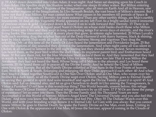 p. 19 AND down descended into Udan-Adan; it was night: And Satan sat sleeping upon his Couch in
Udan-Adan: His Spedtre slept, his Shadow woke; when one sleeps th'other wakes. But Milton entering
my Foot, I saw in the nether 5 Regions of the Imagination ; also all men on Earth And all in Heaven, saw
in the nether regions of the Imagination, In Ulro beneath Beulah, the vast breach of Milton's descent. But I
knew not that it was Milton, for man cannot know What passes in his members till periods of Space &
Time 10 Reveal the secrets of Eternity: for more extensive Than any other earthly things, are Man's earthly
lineaments. 16 And all this Vegetable World appeared on my left Foot As a bright sandal form'd immortal
of precious stones & gold : I stooped down & bound it on to walk forward thro' Eternity. 15 There is in
Eden a sweet River of milk & liquid pearl Nam'd Ololon: on whose mild banks dwelt those who Milton
drove Down into Ulro: and they wept in long resounding songs For seven days of eternity, and the river's
living banks, The mountains wail'd! & every plant that grew, in solemn sighs lamented. 20 When Luvah's
bulls each morning drag the sulphur Sun out of the Deep Harness'd with starry harness, black & shining,
kept by black slaves That work all night at the starry harness: Strong and vigorous They drag the
unwilling Orb : at this time all the Family Of Eden heard the lamentation and Providence began. 25 But
when the clarions of day sounded they drown'd the lamentation, And when night came all was silent in
Ololon; & all refused to lament In the still night fearing lest they should others molest. Seven mornings
Los heard them, as the poor bird within the shell Hears its impatient parent bird; and Enitharmon heard
them: 30 But saw them riot, for the blue Mundane Shell inclos'd them in. And they lamented that they had
in wrath & fury & fire Driven Milton into the Ulro; for now they knew too late That it was Milton the
Awakener: they had not heard the Bard, Whose Song call'd Milton to the attempt; and Los heard these
laments. 35 He heard them call in prayer all the Divine Family; And he beheld the Cloud of Milton
stretching over Europe. But all the Family Divine colle6led as Four Suns In the Four Points of heaven.
East, West & North & South, Enlarging and enlarging till their Disks approach'd each other: 40 And when
they touch'd closed together Southward in One Sun Over Ololon: and as One Man, who weeps over his
brother In a dark tomb, so all the Family Divine wept over Ololon. Saying: Milton goes to Eternal Death!
so saying they groan'd in spirit And were troubled! and again the Divine Family groan'd in spirit! 45 And
Ololon said: Let us descend also, and let us give Ourselves to death in Ulro among the Transgressors, Is
Virtue a Punisher? O no! how is this wondrous thing? This World beneath, unseen before; this refuge
from the wars Of Great Eternity! unnatural refuge! unknown by us till now. 17 P 50 Or are these the pangs
of repentance? let us enter into them. Then the Divine Family said: Six Thousand Years are now
Accomplish'd in this World of Sorrow; Milton's Angel knew The Universal Dictate: and you also feel this
Didate. And now you know this World of Sorrow, and feel Pity. Obey 55 The Didlate! Watch over this
World, and with your brooding wings Renew it to Eternal Life: Lo! I am with you alway: But you cannot
renew Milton: he goes to Eternal Death. So spake the Family Divine as One Man, even Jesus, Uniting in
One with Ololon & the appearance of One Man, 60 Jesus the Saviour, appear'd coming in the Clouds of
Ololon:
 