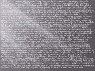 p. 20 THO' driven away with the Seven Starry Ones into the Ulro, Yet the Divine Vision remains Every-
where For-ever. Amen. And Ololon lamented for Milton with a great Lamentation. While Los heard
indistindl in fear, what time I bound my sandals 5 On, to walk forward thro' Eternity, Los descended to
me: And Los behind me stood: a terrible flaming Sun: just close Behind my back: I turned round in terror
and behold, Los stood in that fierce glowing fire; & he also stoop'd down And bound my sandals on in
Udan-Adan: trembhng 1 stood 10 Exceedingly with fear & terror, standing in the Vale Of Lambeth : but he
kissed me and wish'd me health. And I became One Man with him arising in my strength: 'Twas too late
now to recede. Los had enter 'd into my soul: His terrors now posses'd me whole! I arose in fury &
strength. 15 I am that Shadowy Prophet who Six Thousand Years ago Fell from my station in the Eternal
bosom. Six Thousand Years Are finish'd. I return! both Time & Space obey my will. I in Six Thousand
Years walk up and down: for not one Moment Of Time is lost, nor one Event of Space unpermanent, 20
But all remain: every fabric of Six Thousand Years Remains permanent: tho' on the Earth where Satan Fell,
and was cut off, all things vanish & are seen no more. They vanish not from me & mine, we guard them
first & last. The generations of men run on in the tide of Time, 25 But leave their destin'd lineaments
permanent for ever & ever. So spake Los as we went along to his supreme abode. Rintrah and Palamabron
met us at the Gate of Golgonooza, 18 Clouded with discontent & brooding in their minds terrible things.
They said: O Father most beloved! O merciful Parent! 30 Pitying and permitting evil, tho' strong & mighty
to destroy. Whence is this Shadow terrible? wherefore dost thou refuse To throw him into the Furnaces?
knowest thou not that he Will unchain Ore? & let loose Satan, Og, Sihon & Anak, Upon the Body of
Albion? for this he is come! behold it written 35 Upon his fibrous left Foot black: most dismal to our eyes.
The Shadowy Female shudders thro' heaven in torment inexpressible: And all the Daughters of Los
prophetic wail: yet in deceit They weave a new Religion from new Jealousy of Theotormon. Milton's
Religion is the cause: there is no end to destrudion. 40 Seeing the Churches at their Period in terror &
despair, Rahab created Voltaire; Tirzah created Rousseau: Asserting the Self-righteousness against the
Universal Saviour, Mocking the Confessors & Martyrs, claiming Self-righteousness, With cruel Virtue:
making War upon the Lamb's Redeemed: 45 To perpetuate War & Glory, to perpetuate the Laws of Sin.
They perverted Swedenborg's Visions in Beulah & in Ulro, To destroy Jerusalem as a Harlot & her Sons as
Reprobates, To raise up Mystery the Virgin Harlot, Mother of War, Babylon the Great, the Abomination of
Desolation. 50 O Swedenborg! strongest of men, the Samson shorn by the Churches: Shewing the
Transgressors in Hell, the proud Warriors in Heaven, Heaven as a Punisher, & Hell as One under
Punishment: With Laws from Plato & his Greeks to renew the Trojan Gods In Albion: & to deny the value
of the Saviour's blood. 55 But then I rais'd up Whitefield, Palamabron rais'd up Westley, And these are the
cries of the Churches before the two Witnesses. Faith in God the dear Saviour who took on the likeness of
men: Becoming obedient to death, even the death of the Cross. The Witnesses lie dead in the Street of the
Great City: 60 No Faith is in all the Earth: the Book of God is trodden under Foot! He sent his two Servants
Whitefield & Westley: were they Prophets, Or were they Idiots or Madmen? shew us Miracles!
 