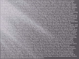 p. 22 CAN you have greater Miracles than these? Men who devote Their life's whole comfort to intire
scorn & injury & death. Awake, thou sleeper on the Rock of Eternity, Albion awake! The trumpet of
Judgment hath twice sounded: all Nations are awake, 5 But thou art still heavy and dull: Awake, Albion
awake! 19 Lo, Ore arises on the Atlantic. Lo, his blood and fire . Glow on America's shore: Albion turns
upon his Couch: He listens to the sounds of War, astonished and confounded: He weeps into the Atlantic
deep, yet still in dismal dreams lo Unwaken'd: and the Covering Cherub advances from the East. How
long shall we lay dead in the Street of the great City: How long beneath the Covering Cherub give our
Emanations? Milton will utterly consume us & thee our beloved Father: He hath enter'd into the Covering
Cherub, becoming one with 15 Albion's dread Sons, Hand, Hyle & Coban surround him as A girdle;
Gwendolen & Conwenna as a garment woven Of War & Religion; let us descend & bring him chained To
Bowlahoola, O father most beloved! O mild Parent! Cruel in thy mildness, pitying and permitting evil, 20
Tho' strong and mighty to destroy, O Los our beloved Father. Like the black storm, coming out of Chaos,
beyond the stars: It issues thro' the dark & intricate caves of the Mundane Shell, Passing the planetary
visions, & the well adorned Firmament. The Sun rolls into Chaos & the stars into the Desarts: 25 And then
the storms become visible, audible & terrible. Covering the light of day & rolling down upon the
mountains Deluge all the country round. Such is a vision of Los, When Rintrah & Palamabron spake : and
such his stormy face Appear'd as does the face of heaven, when cover *d with thick storms 30 Pitying and
loving tho' in frowns of terrible perturbation. But Los dispers'd the clouds even as the strong winds of
Jehovah. And Los thus spoke: O noble Sons, be patient yet a little: I have embrac'd the falling Death, he is
become one with me: O Sons, we live not by wrath, by mercy alone we live! 35 I recoiled an old Prophecy
in Eden recorded in gold; and oft Sung to the harp: That Milton of the land of Albion Should up ascend
forward from Felpham's Vale & break the Chain Of Jealousy from all its roots; be patient therefore, O my
Sons. These lovely Females form sweet night and silence and secret 40 Obscurities to hide from Satan's
Watch-Fiends Human loves And graces, lest they write them in their Books & in the Scroll Of mortal life,
to condemn the accused: who at Satan's Bar Tremble in Spedtrous Bodies continually day and night.
While on the Earth they live in sorrowful Vegetation. 45 O when shall we tread our Wine-presses in
heaven, and Reap Our wheat with shoutings of joy, and leave the Earth in peace.'' 20 Remember how
Calvin and Luther m fury premature Sow'd War and stern division between Papists & Protestants. Let it
not be so now: O go not forth in Martyrdoms & Wars! 50 We were plac'd here by the Universal
Brotherhood & Mercy, With powers fitted to circumscribe this dark Satanic death, And that the Seven
Eyes of God may have space for Redemption. But how this is as yet we know not, and we cannot know,
Till Albion is arisen: then patient wait a little while, 55 Six Thousand years are pass'd away, the end
approaches fast: This mighty one is come from Eden, he is of the Eled:, Who died from Earth & he is
return'd before the Judgment. This thing Was never known that one of the holy dead should willing
return. Then patient wait a little while till the Last Vintage is over: 60 Till we have quench'd the Sun of
Salah in the lake of Udan-Adan. O my dear Sons: leave not your Father, as your brethren left me: Twelve
Sons successive fled away in that thousand years of sorrow,
 