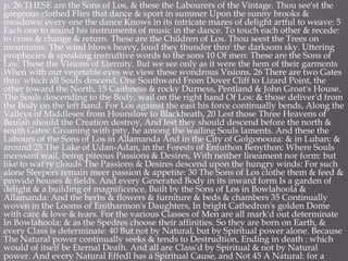 p. 26 THESE are the Sons of Los, & these the Labourers of the Vintage. Thou see'st the
gorgeous clothed Flies that dance & sport in summer Upon the sunny brooks &
meadows: every one the dance Knows in its intricate mazes of delight artful to weave: 5
Each one to sound his instruments of music in the dance. To touch each other & recede:
to cross & change & return. These are the Children of Los. Thou seest the Trees on
mountains: The wind blows heavy, loud they thunder thro' the darksom sky. Uttering
prophecies & speaking instruftive words to the sons 10 Of men: These are the Sons of
Los: These the Visions of Eternity. But we see only as it were the hem of their garments
When with our vegetable eyes we view these wondrous Visions. 26 There are two Gates
thro' which all Souls descend, One Southward From Dover Cliff to Lizard Point, the
other toward the North, 15 Caithness & rocky Durness, Pentland & John Groat's House.
The Souls descending to the Body, wail on the right hand Of Los: & those deliver'd from
the Body on the left hand. For Los against the east his force continually bends, Along the
Valleys of Middlesex from Hounslow to Blackheath, 20 Lest those Three Heavens of
Beulah should the Creation destroy, And lest they should descend before the north &
south Gates: Groaning with pity, he among the wailing Souls laments. And these the
Labours of the Sons of Los in Allamanda And in the City of Golgonooza: & in Luban: &
around 25 The Lake of Udan-Adan, in the Forests of Entuthon Benython: Where Souls
incessant wail, being piteous Passions & Desires, With neither lineament nor form: but
like to wat'ry clouds The Passions & Desires descend upon the hungry winds: For such
alone Sleepers remain meer passion & appetite: 30 The Sons of Los clothe them & feed &
provide houses & fields. And every Generated Body in its inward form Is a garden of
delight & a building of magnificence, Built by the Sons of Los in Bowlahoola &
Allamanda: And the herbs & flowers & furniture & beds & chambers 35 Continually
woven in the Looms of Enitharmon's Daughters, In bright Cathedron's golden Dome
with care & love & tears. For the various Classes of Men are all mark'd out determinate
In Bowlahoola: & as the Spedres choose their affinities. So they are born on Earth, &
every Class is determinate: 40 But not by Natural, but by Spiritual power alone. Because
The Natural power continually seeks & tends to Destrudtion, Ending in death : which
would of itself be Eternal Death. And all are Class'd by Spiritual & not by Natural
power. And every Natural Effedl has a Spiritual Cause, and Not 45 A Natural: for a
 