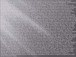 p. 27 SOME Sons of Los surround the Passions with porches of iron & silver, Creating form & beauty
around the dark regions of sorrow, Giving to airy nothing a name and a habitation Delightful: with bounds
to the Infinite putting off the Indefinite 5 Into most holy forms of Thought: (such is the power of
inspiration). 27 They labour incessant, with many tears & afflidions, Creating the beautiful House for the
piteous sufferer. Others, Cabinets richly fabricate of gold & ivory. For Doubts & fears unform'd & wretched
& melancholy, lo The little weeping Spedre stands on the threshold of Death Eternal: and sometimes two
Spedtres like lamps quivering And often malignant they combat (heart-breaking sorrowful & piteous).
Antamon takes them into his beautiful flexible hands. As the Sower takes the seed or as the Artist his clay
15 Or fine wax, to mould artful a model for golden ornaments, The soft hands of Antamon draw the
indelible Line: Form immortal with golden pen; such as the Spedre admiring Puts on the sweet form; then
smiles Antamon bright thro' his windows. The Daughters of beauty look up from their Loom & prepare 20
The integument soft for its clothing with joy & delight. But Theotormon & Sotha stand in the Gate of Luban
anxious: Their numbers are seven million & seven thousand & seven hundred: They contend with the weak
Spedres, they fabricate soothing forms. The Spedre refuses, he seeks cruelty: they create the crested Cock: 25
Terrified the Spedre screams & rushes in fear into their Net Of kindness & compassion & is born a weeping
terror. Or they create the Lion & Tyger in compassionate thunderings: Howling the Spedres flee: they take
refuge in Human lineaments. The Sons of Ozoth within the Optic Nerve stand fiery glowing : 30 And the
number of his Sons is eight millions & eight. They give delights to the man unknown; artificial riches They
give to scorn, & their possessors to trouble & sorrow & care, Shutting the sun & moon & stars, & trees, &
clouds, & waters. And hills out from the Optic Nerve & hardening it into a bone 35 Opake, and like the
black pebble on the enraged beach. While the poor indigent is like the diamond which tho' cloth'd In ragged
covering in the mine, is open all within And in his hallow'd center holds the heavens of bright eternity.
Ozoth here builds walls of rocks against the surging sea, 40 And timbers crampt with iron cramps bar in the
joys of life From fell destrudion in the Spedrous cunning or rage. He Creates The speckled Newt, the Spider
& Beetle, the Rat & Mouse, The Badger & Fox: they worship before his feet in trembling fear. But others of
the Sons of Los build Moments & Minutes & Hours 45 And Days & Months & Years & Ages & Periods:
wondrous buildings 28 And every Moment has a Couch of Gold for soft repose, (A Moment equals a
pulsation of the artery), And between every two Moments stands a Daughter of Beulah To feed the Sleepers
on their Couches with maternal care. 50 And every Minute has an azure Tent with silken Veils: And every
Hour has a bright golden Gate carved with skill: And every Day & Night has Walls of brass & Gates of
adamant, Shining like precious Stones & ornamented with appropriate signs: And every Month a silver
paved Terrace builded high: 55 And every Year invulnerable Barriers with high Towers: And every Age is
Moated deep with Bridges of silver & gold: And every Seven Ages is Incircled with a Flaming Fire. Now
Seven Ages is amounting to Two Hundred Years. Each has its Guard, each Moment, Minute, Hour, Day,
Month & Year. 60 All are the work of Fairy hands of the Four Elements: The Guard are Angels of
Providence on duty evermore. Every Time less than a pulsation of the artery Is equal in its period & value
to Six Thousand Years.
 
