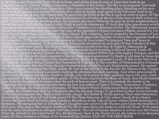 p. 28 FOR in this Period the Poet's Work is Done; and all the Great Events of Time start forth & are
conceiv'd in such a Period, Within a Moment, a Pulsation of the Artery. The Sky is an immortal Tent built
by the Sons of Los: 5 And every Space that a Man views around his dwelling-place, Standing on his own
roof, or in his garden on a mount Of twenty-five cubits in height, such space is his Universe: And on its
verge the Sun rises & sets, the Clouds bow To meet the flat Earth & the Sea in such an order'd space: 10 The
Starry heavens reach no further, but here bend and set On all sides, & the two Poles turn on their valves of
gold : And if he move his dwelling-place, his heavens also move Wher'eer he goes & all his neighbourhood
bewail his loss : Such are the Spaces called Earth & such its dimension. 15 As to that false appearance which
appears to the reasoner As of a Globe rolling thro' Voidness, it is a delusion of Ulro. The Microscope knows
not of this nor the Telescope: they alter The ratio of the Spectator's Organs but leave Obje6ts untouch'd. For
every Space larger than a red Globule of Man's blood, 20 Is visionary, and is created by the Hammer of Los:
And every Space smaller than a Globule of Man's blood opens Into Eternity of which this vegetable Earth is
but a shadow: 29 The red Globule is the unwearied Sun by Los created To measure Time and Space to
mortal Men every morning. 25 Bowlahoola & Allamanda are placed on each side Of that Pulsation & that
Globule, terrible their power. But Rintrah & Palamabron govern over Day & Night In Allamanda &
Entuthon Benython where Souls wail: Where Ore incessant howls burning in fires of Eternal Youth, 30
Within the vegetated mortal Nerves; for every Man born is joined Within into One mighty Polypus, and this
Polypus is Ore. But in the Optic vegetative Nerves Sleep was transformed To Death in old time by Satan the
father of Sin & Death: And Satan is the Speftre of Ore, & Ore is the generate Luvah. 35 But in the Nerves of
the Nostrils, Accident being Formed Into Substance & Principle, by the cruelties of Demonstration It became
Opake & Indefinite : but the Divine Saviour Formed it into a Solid by Los's Mathematic power. He named
the Opake, Satan: he named the Solid, Adam. 40 And in the Nerves of the Ear (for the Nerves of the Tongue
are closed) On Albion's Rock Los stands creating the glorious Sun each morning, And when unwearied in
the evening he creates the Moon, Death to delude, who all in terror at their splendor leaves His prey while
Los appoints, & Rintrah & Palamabron guide, 45 The Souls clear from the Rock of Death, that Death himself
may wake In his appointed season when the ends of heaven meet. Then Los conduds the Spirits to be
Vegetated into Great Golgonooza, free from the four iron pillars of Satan's Throne, Temperance, Prudence,
Justice, Fortitude, the four pillars of tyranny, 50 That Satan's Watch-Fiends touch them not before they
Vegetate. But Enitharmon and her Daughters take the pleasant charge To give them to their lovely heavens
till the Great Judgment Day: Such is their lovely charge. But Rahab & Tirzah pervert Their mild influences,
therefore the Seven Eyes of God walk round 55 The Three Heavens of Ulro where Tirzah & her Sisters
Weave the black Woof of Death upon Entuthon Benython, In the Vale of Surrey where Horeb terminates in
Rephaim. The stamping feet of Zelophehad's Daughters are cover'd with Human gore Upon the treddles of
the Loom: they sing to the winged shuttle 60 The River rises above his banks to wash the Woof: 30 He takes
it in his arms; he passes it in strength thro* his current. The veil of human miseries is woven over the Ocean,
From the Atlantic to the Great South Sea, the Erythrean. Such is the World of Los, the labour of six thousand
years: 65 Thus Nature is a Vision of the Science of the Elohim. END OF THE FIRST BOOK
 