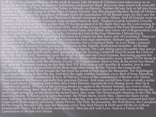 p. 31 INTO this pleasant Shadow all the weak & weary Like Women & Children were taken away as on
wings Of dovelike softness, & shadowy habitations prepared for them. But every man return'd & went still
going forward thro' 5 The Bosom of the Father in Eternity on Eternity, Neither did any lack or fall into Error
without A Shadow to repose in all the Days of happy Eternity. Into this pleasant Shadow Beulah all Ololon
descended, And when the Daughters of Beulah heard the lamentation 10 All Beulah wept, for they saw the
Lord coming in the Clouds, And the Shadows of Beulah terminate in rocky Albion. And all Nations wept in
affliction. Family by Family: Germany wept towards France &: Italy : England wept & trembled Towards
America: India rose up from his golden bed, 15 As one awaken'd in the night: they saw the Lord coming In
the Clouds of Ololon with Power & Great Glory. And all the Living Creatures of the Four Elements wail'd
With bitter wailing: these in the aggregate are named Satan And Rahab: they know not of Regeneration, but
only of Generation, 20 The Fairies, Nymphs, Gnomes & Genii of the Four Elements, Unforgiving &
unalterable, these cannot be Regenerated But must be Created, for they know only of Generation. These are
the Gods of the Kingdoms of the Earth : in contrarious And cruel opposition: Element against Element,
opposed in War, 25 Not Mental, as the Wars of Eternity, but a Corporeal Strife : In Los's Halls continual
labouring in the Furnaces of Golgonooza. Ore howls on the Atlantic: Enitharmon trembles: All Beulah
weeps Thou hearest the Nightingale begin the Song of Spring: The Lark sitting upon his earthly bed, just as
the morn 30 Appears, listens silent, then springing from the waving Cornfield! loud He leads the Choir of
Day: trill, trill, trill, trill, Mounting upon the wings of light into the Great Expanse, Reechoing against the
lovely blue & shining heavenly Shell. His little throat labours with inspiration; every feather 35 On throat &
breast & wings vibrates with the effluence Divine : All Nature listens silent to him, & the awful Sun Stands
still upon the Mountain looking on this little Bird 33 F With eyes of soft humility & wonder, love & awe.
Then Loud from their green covert all the Birds begin their Song: 40 The Thrush, the Linnet & the
Goldfinch, Robin & the Wren Awake the Sun from his sweet reverie upon the Mountain: The Nightingale
again assays his song & thro' the day And thro' the night warbles luxuriant: every Bird of Song Attending
his loud harmony with admiration & love. 45 This is a Vision of the Lamentation of Beulah over Ololon.
Thou perceivest the Flowers put forth their precious Odours, And none can tell how from so small a center
comes such sweet, Forgetting that within that Center Eternity expands Its ever during doors, that Og &
Anak fiercely guard. 50 First e'er the morning breaks joy opens in the flowery bosoms, Joy even to tears,
which the Sun rising dries : first the Wild Thyme And Meadow-sweet downy and soft, waving among the
reeds. Light springing on the air lead the sweet Dance, they wake The Honeysuckle sleeping on the Oak: the
flaunting beauty 55 Revels along upon the wind : the White-thorn, lovely May, Opens her many lovely
eyes: listening the Rose still sleeps: None dare to wake her, soon she bursts her crimson curtained bed And
comes forth in the majesty of beauty : every Flower, The Pink, the Jessamine, the Wall-flower, the Carnation
60 The Jonquil, the mild Lilly opes her heavens; every Tree And Flower & Herb soon fill the air with an
innumerable Dance, Yet all in order sweet & lovely. Men are sick with Love : Such is a Vision of the
Lamentation of Beulah over Ololon.
 
