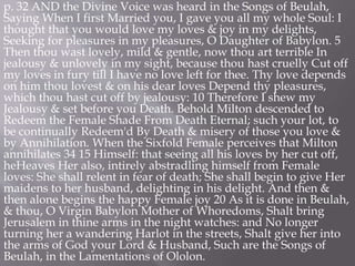 p. 32 AND the Divine Voice was heard in the Songs of Beulah,
Saying When I first Married you, I gave you all my whole Soul: I
thought that you would love my loves & joy in my delights,
Seeking for pleasures in my pleasures, O Daughter of Babylon. 5
Then thou wast lovely, mild & gentle, now thou art terrible In
jealousy & unlovely in my sight, because thou hast cruelly Cut off
my loves in fury till I have no love left for thee. Thy love depends
on him thou lovest & on his dear loves Depend thy pleasures,
which thou hast cut off by jealousy: 10 Therefore I shew my
Jealousy & set before you Death. Behold Milton descended to
Redeem the Female Shade From Death Eternal; such your lot, to
be continually Redeem'd By Death & misery of those you love &
by Annihilation. When the Sixfold Female perceives that Milton
annihilates 34 15 Himself: that seeing all his loves by her cut off,
heHeaves Her also, intirely abstradling himself from Female
loves: She shall relent in fear of death; She shall begin to give Her
maidens to her husband, delighting in his delight. And then &
then alone begins the happy Female joy 20 As it is done in Beulah,
& thou, O Virgin Babylon Mother of Whoredoms, Shalt bring
Jerusalem in thine arms in the night watches: and No longer
turning her a wandering Harlot in the streets, Shalt give her into
the arms of God your Lord & Husband, Such are the Songs of
Beulah, in the Lamentations of Ololon.
 