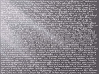p. 35 ARE here frozen to unexpansive deadly destroying terrors. And War & Hunting, the Two Fountains
of the River of Life, Are become Fountains of bitter Death & of Corroding Hell: Till Brotherhood is
chang'd into a Curse & a Flattery, 5 By Differences between Ideas, that Ideas themselves, (which are The
Divine Members) may be slain in offerings for sin. O dreadful Loom of Death! O piteous Female Forms
compell'd To weave the Woof of Death! On Camberwell Tirzah's Courts, Malah's on Blackheath, Rahab &
Noah dwell on Windsor's heights: 10 Where once the Cherubs of Jerusalem spread to Lambeth's Vale
Milcah's Pillars shine from Harrow to Hampstead, where Hoglah On Highgate's heights magnificent
Weaves over trembling Thames To Shooters' Hill and thence to Blackheath the dark Woof; Loud, 36 Loud
roll the Weights & Spindles over the whole Earth let down 15 On all sides round to the Four Quarters of
the World, eastward on Europe to Euphrates & Hindu to Nile & back in Clouds Of Death across the
Atlantic to America North & South. So spake Ololon in reminiscence astonish'd, but they Could not
behold Golgonooza without passing the Polypus, 20 A wondrous journey not passable by Immortal feet,
& none But the Divine Saviour can pass it without annihilation. For Golgonooza cannot be seen till having
pass'd the Polypus It is viewed on all sides round by a Four-fold Vision, Or till you become Mortal &
Vegetable in Sexuality 25 Then you behold its mighty Spires & Domes of ivory & gold And Ololon
examined all the Couches of the Dead, Even of Los & Enitharmon & all the Sons of Albion And his Four
Zoas terrified & on the verge of Death: In midst of these was Milton's Couch, & when they saw Eight 30
Immortal Starry-Ones, guarding the Couch in flaming fires. They thunderous utter'd all a universal groan
falling down Prostrate before the Starry Eight asking with tears forgiveness. Confessing their crime with
humiliation and sorrow. O how the Starry Eight rejoic'd to see Ololon descended: 35 And now that a wide
road was open to Eternity By Ololon's descent thro' Beulah to Los & Enitharmon. For mighty were the
multitudes of Ololon, vast the extent Of their great sway reaching from Ulro to Eternity, Surrounding the
Mundane Shell outside in its Caverns 40 And through Beulah, and all silent forbare to contend With
Ololon, for they saw the Lord in the Clouds of Ololon. There is a Moment in each Day that Satan cannot
find. Nor can his Watch Fiends find it, but the Industrious find This Moment & it multiply, & when it once
is found 45 It renovates every Moment of the Day if rightly placed: In this Moment Ololon descended to
Los & Enitharmon Unseen beyond the Mundane Shell, Southward in Milton's track. Just in this Moment
when the morning odours rise abroad. And first from the Wild Thyme, stands a Fountain in a rock 50 Of
crystal flowing into two Streams, one flows thro' Golgonooza And thro' Beulah to Eden beneath Los's
western Wall : The other flows thro' the Aerial Void & all the Churches 37 Meeting again in Golgonooza
beyond Satans Seat. The Wild Thyme is Los's Messenger to Eden, a mighty Demon, 55 Terrible, deadly &
poisonous his presence in Ulro dark. Therefore he appears only a small Root creeping in grass Covering
over the Rock of Odours his bright purple mantle: Beside the Fount above the Lark's Nest in Golgonooza.
Luvah slept here in death & here is Luvah's empty Tomb: 60 Ololon sat beside this Fountain on the Rock
of Odours. Just at the place to where the Lark mounts is a Crystal Gate: It is the enterance of the First
Heaven, named Luther : for The Lark is Los's Messenger thro' the Twenty seven Churches, That the Seven
Eyes of God, who walk even to Satan's Seat 65 Thro' all the Twenty-seven Heavens, may not slumber nor
 