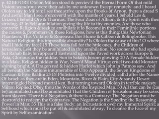 p. 42 BEFORE Ololon Milton stood & perciev'd the Eternal Form Of that mild
Vision: wondrous were their ads by me unknown Except remotely: and I heard
Ololon say to Milton: I see thee strive upon the Brooks of Arnon, there a dread S
And awful Man I see, o'ercover'd with the mantle of years. I behold Los &
Urizen, I behold Ore & Tharmas, The Four Zoas of Albion, & thy Spirit with them
striving, 43 In Self annihilation giving thy life to thy enemies. Are those who
contemn Religion & seek to annihilate it lo Become in their Femin[in]e portions
the causes & promoters Of these Religions, how is this thing: this Newtonian
Phantasm, This Voltaire & Rousseau: this Hume & Gibbon & Bolingbroke: This
Natural Religion; this impossible absurdity? Is Ololon the cause of this? O where
shall I hide my face? 15 These tears fall for the httle ones, the Children of
Jerusalem, Lest they be annihilated in thy annihilation. No sooner she had spoke
but Rahab Babylon appear'd Eastward upon the Paved work across Europe &
Asia, Glorious as the midday Sun in Satan's bosom glowing: 20 A Female hidden
in a Male, Religion hidden in War, Nam'd Moral Virtue: cruel two-fold Monster
shining bright, A Dragon red & hidden Harlot which John in Patmos saw. And
all beneath the Nations innumerable of Ulro Appear'd, the Seven Kingdoms of
Canaan & Five Baalim 25 Of Philistea into Twelve divided, call'd after the Names
Of Israel: as they are in Eden. Mountain, River & Plain, City & sandy Desart
intermingled beyond mortal ken. But turning toward Ololon in terrible majesty
Milton Replied: Obey thou the Words of the Inspired Man. 30 All that can be (can
be) annihilated must be annihilated That the Children of Jerusalem may be saved
from slavery. There is a Negation, & there is a Contrary: The Negation must be
destroy'd to redeem the Contraries. The Negation is the Spedlre: the Reasoning
Power in Man: 35 This is a false Body: an Incrustation over my Immortal Spirit; a
Selfhood which must be put off & annihilated alway, To cleanse the Face of my
Spirit by Self-examination:
 