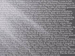 p. 43 TO bathe in the waters of Life: to wash off the Not Human. I come in Self-
annihilation & the grandeur of Inspiration, To cast off Rational Demonstration by
Faith in the Saviour, To cast off the rotten rags of Memory by Inspiration, 5 To cast
off Bacon, Locke & Newton from Albion's covering. To take off his filthy garments
& clothe him with Imagination, To cast aside from Poetry, all that is not
Inspiration That it no longer shall dare to mock with the aspersion of Madness,
Cast on the Inspired by the tame high finisher of paltry Blots: 44 lo Indefinite or
paltry Rhymes: or paltry Harmonies: Who creeps into State Government like a
catterpiller to destroy, To cast off the idiot Questioner who is always questioning,
But never capable of answering, who sits with a sly grin Silent plotting when to
question like a thief in a cave: 15 Who publishes doubt & calls it knowledge:
whose Science is Despair: Whose pretence to knowledge is Envy: whose whole
Science is To destroy the wisdom of ages to gratify ravenous Envy, That rages
round him like a Wolf day & night without rest. He smiles with condescension: he
talks of Benevolence & Virtue: 20 And those who a6l with Benevolence & Virtue
they murder time on time. These are the destroyers of Jerusalem, those are the
murderers Of Jesus, who deny the Faith & mock at Eternal Life: Who pretend to
Poetry that they may destroy Imagination, By imitation of Nature's Images drawn
from Remembrance. 25 These are the Sexual Garments, the Abomination of
Desolation, Hiding the Human Lineaments as with an Ark & Curtains Which Jesu
rent: & now shall wholly purge away with Fire Till Generation is swallow'd up in
Regeneration. Then trembled the Virgin Ololon & reply 'd in clouds of despair: 30
Is this our Femin[in]e Portion, the Six- fold Miltonic Female? Terribly this Portion
trembles before thee, O awful Man. Altho' our Human Power can sustain the
severe contentions Of Friendship, our Sexual cannot: but flies into the Ulro. Hence
arose all our terrors in Eternity: & now remembrance 35 Returns upon us: are we
contraries, O Milton, Thou & I, O Immortal,? how were we led to War the Wars of
Death.'' Is this the Void Outside of Existence, which if enter'd into
 
