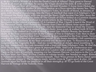 p. 44 BECOMES a Womb? & is this the Death Couch of Albion? Thou goest to Eternal
Death & all must go with thee. So saying the Virgin divided Six-fold, & with a shriek
Dolorous that ran thro' all Creation, a Double Six-fold Wonder: 5 Away from Ololon she
divided & fled into the depths Of Milton's Shadow as a Dove upon the stormy Sea. Then
as a Moony Ark Ololon descended to Felpham's Vales, In clouds of blood, in streams of
gore, with dreadful thunderings. Into the Fires of Intelledl that rejoic'd in Felpham's Vale
10 Around the Starry Eight: with one accord the Starry Eight became One Man, Jesus the
Saviour, wonderful! round his limbs 45 The Clouds of Ololon folded as a Garment dipped
in blood, Written within & without in woven letters: & the Writing Is the Divine
Revelation in the Litteral expression: 15 A Garment of War. I heard it nam'd the Woof of
Six Thousand Years. And I beheld the Twenty-four Cities of Albion Arise upon their
Thrones to Judge the Nations of the Earth: And the Immortal Four in whom the Twenty-
four appear Four- fold Arose around Albion's body: Jesus wept, & walked forth 20 From
Felpham's Vale clothed in Clouds of blood, to enter into Albion's Bosom, the bosom of
death, & the Four surrounded him In the Column of Fire in Felpham's Vale: then to their
mouths the Four Applied their Four Trumpets, & then sounded to the Four winds. Terror
struck in the Vale I stood at that immortal sound: 25 My bones trembled, I fell outstretch'd
upon the path A moment, & my Soul returned into its mortal state. To ResurreAion &
Judgment in the Vegetable Body : And my sweet Shadow of delight stood trembling by
my side. Immediately the Lark mounted with a loud trill from Felpham's Vale, 30 And the
Wild Thyme from Wimbleton's green & impurpled Hills. And Los & Enitharmon rose
over the Hills of Surrey: Their clouds roll over London with a south wind: soft Oothoon
Pants in the Vales of Lambeth, weeping o'er her Human Harvest. Los listens to the Cry of
the Poor Man : his Cloud 35 Over London in volume terrific, low bended in anger. Rintrah
& Palamabron view the Human Harvest beneath. Their Wine-presses & Barns stand open:
the Ovens are prepar'd: The Waggons ready: terrific Lions & Tygers sport & play: All
Animals upon the Earth are preparM in all their strength p. 45 TO go forth to the Great
Harvest & Vintage of the Nations. Finis.
 