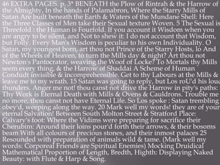 46 EXTRA PAGES. p. 3* BENEATH the Plow of Rintrah & the Harrow of
the Almighty, In the hands of Palamabron, Where the Starry Mills of
Satan Are built beneath the Earth & Waters of the Mundane Shell: Here
the Three Classes of Men take their Sexual texture Woven. 5 The Sexual is
Threefold : the Human is Fourfold. If you account it Wisdom when you
are angry to be silent, and Not to shew it: I do not account that Wisdom,
but Folly. Every Man's Wisdom is peculiar to his own Individuality. O
Satan, my youngest born, art thou not Prince of the Starry Hosts, lo And
of the Wheels of Heaven, to turn the Mills day & night? Art thou not
Newton's Pantocrator, weaving the Woof of Locke? To Mortals thy Mills
seem every thing, & the Harrow of Shaddai A Scheme of Human
Condudt invisible & incomprehensible. Get to thy Labours at the Mills &
leave me to my wrath. 15 Satan was going to reply, but Los roU'd his loud
thunders. Anger me not! thou canst not drive the Harrow in pity's paths:
Thy Work is Eternal Death with Mills & Ovens & Cauldrons. Trouble me
no more, thou canst not have Eternal Life. So Los spoke : Satan trembling
obey'd, weeping along the way. 20 Mark well my words! they are of your
eternal Salvation! Between South Molton Street & Stratford Place:
Calvary's foot: Where the Vidims were preparing for sacrifice their
Cherubim: Around their loins pour'd forth their arrows, & their bosoms
beam With all colours of precious stones, and their inmost palaces 25
Resounded with preparation of animals wild & tame. (Mark well my
words: Corporeal Friends are Spiritual Enemies) Mocking Druidical
Mathematical Proportion of Length, Bredth, Highth: Displaying Naked
Beauty: with Flute & Harp & Song.
 