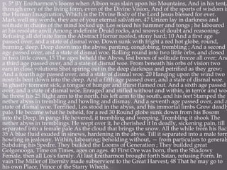p. 5* BY Enitharmon's looms when Albion was slain upon his Mountains, And in his tent,
through envy of the living form, even of the Divine Vision, And of the sports of wisdom in
the Human Imagination, Which is the Divine Body of the Lord Jesus blessed for ever.
Mark well my words, they are of your eternal salvation. 47 Urizen lay in darkness and
solitude in chains of the mind locked up. Los seized his hammer and tongs ; he laboured
at his resolute anvil Among indefinite Druid rocks, and snows of doubt and reasoning.
Refusing all definite form the Abstract Horror roofed, stony hard; 10 And a first age
passed over, and a state of dismal woe. Down sunk with fright a red hot globe, round,
burning, deep. Deep down into the abyss, panting, conglobing, trembling ; And a second
age passed over, and a state of dismal woe. Rolling round into two little orbs, and closed
in two little caves, 15 The ages beheld the Abyss, lest bones of solitude freeze all over; And
a third age passed over, and a state of dismal woe. From beneath his orbs of vision two
ears in close volutions Shot spiring out in the deep darkness and petrified as they grew;
And a fourth age passed over, and a state of dismal woe. 20 Hanging upon the wind two
nostrils bent down into the deep. And a fifth age passed over, and a state of dismal woe.
In ghastly torment sick, a tongue of hunger and thirst flamed out. And a sixth age passed
over, and a state of dismal woe. Enraged and stifled without and within, in terror and woe
he threw his 25 Right arm to the north, his left arm to the south, and his feet Stamped the
nether abyss in trembling and howling and dismay. And a seventh age passed over, and a
state of dismal woe. Terrified, Los stood in the abyss, and his immortal limbs Grew deadly
pale. He became what he beheld, for a red 30 Round globe sunk down from his Bosom
into the Deep. In pangs He hovered, it trembling and weeping. Trembling it shook The
nether abyss in tremblings. He wept over it, he cherished it In deadly, sickening pain, till
separated into a female pale As the cloud that brings the snow. All the while from his Back
35 A blue fluid exuded in sinews, hardening in the abyss. Till it separated into a male form
howling in jealousy. Within, labouring; beholding without, — from particulars to generals
Subduing his Spedre. They builded the Looms of Generation ; They builded great
Golgonooga, Time on Times, ages on ages. 40 First Ore was born, then the Shadowy
Female, then all Los's family. At last Enitharmon brought forth Satan, refusing Form. In
vain The Miller of Eternity made subservient to the Great Harvest, 48 That he may go to
his own Place, Prince of the Starry Wheels.
 