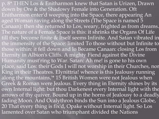 p. 8* THEN Los & Enitharmon knew that Satan is Urizen, Drawn
down by Ore & the Shadowy Female into Generation. Oft
Enitharmon enter'd weeping into the Space, there appearing An
aged Woman raving along the Streets (The Space is named 5
Canaan): then she returned to Los, weary, frighted as from dreams.
The nature of a Female Space is this: it shrinks the Organs Of Life
till they become finite & Itself seems Infinite. And Satan vibrated in
the immensity of the Space: limited To those without but Infinite to
those within: it fell down and lo Became Canaan: closing Los from
Eternity in Albion's Cliffs. A mighty Fiend against the Divine
Humanity must'ring to War. Satan: Ah me! is gone to his own
place, said Los: their Gods I will not worship in their Churches, nor
King in their Theatres. Elynittria! whence is this Jealousy running
along the mountains,'* 15 British Women were not Jealous when
Greek & Roman were Jealous. Every thing in Eternity shines by its
own Internal light: but thou Darkenest every Internal light with the
arrows of thy quiver. Bound up in the horns of Jealousy to a deadly
fading Moon. And Ocalythron binds the Sun into a Jealous Globe,
20 That every thing is fix'd, Opake without Internal light. So Los
lamented over Satan who triumphant divided the Nations
 