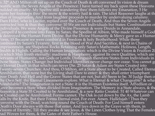 p. 32* AND Milton oft sat up on the Couch of Death & oft conversed In vision & dream
beatific with the Seven Angels of the Presence: I have turned my back upon these Heavens
builded on cruelty. My Speftre still wandering thro' them follows my Emanation, 5 He
hunts her footsteps thro' the snow & the wintry hail & rain. The idiot Reasoner laughs at the
Man of Imagination, And from laughter proceeds to murder by undervaluing calumny.
Then Hillel, who is Lucifer, replied over the Couch of Death, And thus the Seven Angels
instructed him & thus they converse: 10 We are not Individuals but States: Combinations of
Individuals. We were Angels of the Divine Presence: & were Druids in Annandale,
Compell'd to combine into Form by Satan, the Spedlre of Albion, Who made himself a God
& destroyed the Human Form Divine. But the Divine Humanity & Mercy gave us a Human
Form, 15 Because we were combin'd in Freedom & holy Brotherhood: While those
combined by Satan's Tyranny, first in the blood of War And Sacrifice, & next in Chains of
imprisonment, are Shapeless Rocks Retaining only Satan's Mathematic Holiness, Length,
Bredth & Highth. Calling the Human Imagination: which is the Divine Vision & Fruition 20
In which Man liveth eternally: madness & blasphemy, against Its own Qualities, which are
Servants of Humanity, not Gods or Lords. Distinguish therefore States from Individuals in
those States. States Change: but Individual Identities never change nor cease. You cannot go
to Eternal Death in that which can never Die. 25 Satan & Adam are States Created into
Twenty-seven Churches: And thou, O Milton, art a State about to be Created, Called Eterna
Annihilation, that none but the Living shall Dare to enter: & they shall enter triumphant
over Death And Hell and the Grave: States that are not, but ah! Seem to be. 30 Judge then of
thy Own Self: thy Eternal Lineaments explore. What is Eternal & what Changeable? & what
Annihilable? The Imagination is not a State: it is the Human Existence itself. AfFedlion or
Love becomes a State when divided from Imagination. The Memory is a State always, & the
Reason is a State 35 Created to be Annihilated, & a new Ratio Created. 51 40 Whatever can
be Created can be Annihilated: Forms cannot. The Oak is cut down by the Ax, the Lamb
falls by the Knife, But their Forms Eternal exist, For ever. Amen. Hallelujah ! Thus they
converse with the Dead, watching round the Couch of Death: For God himself enters
Death's Door always with those that enter, And lays down in the Grave with them, in
Visions of Eternity, Till they awake & see Jesus, & the Linen Clothes lying That the Females
had Woven for them, & the Gates of their Father's House.
 