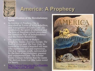  Personification of the Revolutionary
Spirit
 In America: A Prophecy, Orc is
described as 'Lover of Wild Rebellion,
and transgressor of God's Law'. He
symbolizes the spirit of rebellion and
the love of freedom which provoked
the American War of Independence
and the French Revolution.
 Orc appears in four of Blake's
prophetic books: America, Europe, The
Book of Urizen and The Four Zoas. In
contrast to Urizen a bearded old man
who represents law and repression,
Orc is a vigorous youth, surrounded
by the fires of revolutionary passion
and unrepressed lust. The scholar
Foster Damon believes that the name
Orc derives from Cor (the Latin word
for heart).
 http://www2.tate.org.uk/williambla
ke/imagin/cast_07.html
 