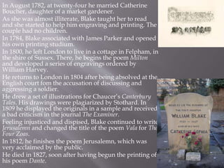 In August 1782, at twenty-four he married Catherine
Boucher, daughter of a market gardener.
As she was almost illiterate, Blake taught her to read
and she started to help him engraving and printing. The
couple had no children.
In 1784, Blake associated with James Parker and opened
his own printing studium.
In 1800, he left London to live in a cottage in Felpham, in
the shire of Sussex. There, he begins the poem Milton
and developed a series of engravings ordered by
William Harvey.
He returns to London in 1804 after being absolved at the
English court fom the accusation of discussing and
aggressing a soldier.
He drew a set of illustrations for Chaucer’s Canterbury
Tales. His drawings were plagiarized by Stothard. In
1809 he displayed the originals in a sample and received
a bad criticism in the journal The Examiner.
Feeling injusticed and dispised, Blake continued to write
Jerusalemn and changed the title of the poem Vala for The
Four Zoas.
In 1812, he finishes the poem Jerusalemn, which was
very acclaimed by the public.
He died in 1827, soon after having begun the printing of
his poem Dante.
 