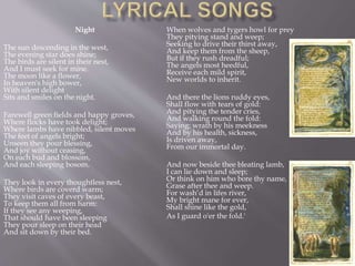 Night
The sun descending in the west,
The evening star does shine;
The birds are silent in their nest,
And I must seek for mine.
The moon like a flower,
In heaven's high bower,
With silent delight
Sits and smiles on the night.
Farewell green fields and happy groves,
Where flocks have took delight;
Where lambs have nibbled, silent moves
The feet of angels bright;
Unseen they pour blessing,
And joy without ceasing,
On each bud and blossom,
And each sleeping bosom.
They look in every thoughtless nest,
Where birds are coverd warm;
They visit caves of every beast,
To keep them all from harm:
If they see any weeping,
That should have been sleeping
They pour sleep on their head
And sit down by their bed.
When wolves and tygers howl for prey
They pitying stand and weep;
Seeking to drive their thirst away,
And keep them from the sheep,
But if they rush dreadful;
The angels most heedful,
Receive each mild spirit,
New worlds to inherit.
And there the lions ruddy eyes,
Shall flow with tears of gold:
And pitying the tender cries,
And walking round the fold:
Saying: wrath by his meekness
And by his health, sickness,
Is driven away,
From our immortal day.
And now beside thee bleating lamb,
I can lie down and sleep;
Or think on him who bore thy name,
Grase after thee and weep.
For wash’d in lifes river,
My bright mane for ever,
Shall shine like the gold,
As I guard o'er the fold.'
 