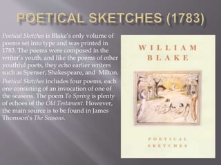 Poetical Sketches is Blake’s only volume of
poems set into type and was printed in
1783. The poems were composed in the
writer’s youth, and like the poems of other
youthful poets, they echo earlier writers
such as Spenser, Shakespeare, and Milton.
Poetical Sketches includes four poems, each
one consisting of an invocation of one of
the seasons. The poem To Spring is plenty
of echoes of the Old Testament. However,
the main source is to be found in James
Thomson’s The Seasons.
 