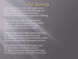 O thou, with dewy locks, who lookest down
Thro’ the clear windows of the morning; turn
Thy angel eyes upon our western isle,
Which in full choir hails thy approach, O Spring!
The hills tell each other, and the list’ning
Vallies hear; all our longing eyes are turned
Up to thy bright pavillions: issue forth,
And let thy holly feet visit our clime.
Come o’er the western hills, and let our winds
Kiss thy parfumed garments; let us taste
Thy morn and evening breath; scatter thy pearls
Upon our love-sick land that mourns for thee.
O deck her forth with thy fair fingers; pour
Thy soft kisses on her bosom; and put
Thy golden crown upon her languish’d head,
Whose modest tresses were bound up for thee!
 