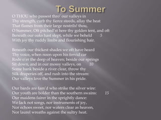 O THOU who passest thro’ our valleys in
Thy strength, curb thy fierce steeds, allay the heat
That flames from their large nostrils! thou,
O Summer, Oft pitched’st here thy golden tent, and oft
Beneath our oaks hast slept, while we beheld 5
With joy thy ruddy limbs and flourishing hair.
Beneath our thickest shades we oft have heard
Thy voice, when noon upon his fervid car
Rode o’er the deep of heaven; beside our springs
Sit down, and in our mossy valleys, on 10
Some bank beside a river clear, throw thy
Silk draperies off, and rush into the stream:
Our valleys love the Summer in his pride.
Our bards are fam’d who strike the silver wire:
Our youth are bolder than the southern swains: 15
Our maidens fairer in the sprightly dance:
We lack not songs, nor instruments of joy,
Nor echoes sweet, nor waters clear as heaven,
Nor laurel wreaths against the sultry heat.
 