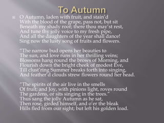  O Autumn, laden with fruit, and stain’d
With the blood of the grape, pass not, but sit
Beneath my shady roof; there thou may’st rest,
And tune thy jolly voice to my fresh pipe,
And all the daughters of the year shall dance!
Sing now the lusty song of fruits and flowers.
“The narrow bud opens her beauties to
The sun, and love runs in her thrilling veins;
Blossoms hang round the brows of Morning, and
Flourish down the bright cheek of modest Eve,
Till clust’ring Summer breaks forth into singing,
And feather’d clouds strew flowers round her head.
“The spirits of the air live in the smells
Of fruit; and Joy, with pinions light, roves round
The gardens, or sits singing in the trees.”
Thus sang the jolly Autumn as he sat,
Then rose, girded himself, and o’er the bleak
Hills fled from our sight; but left his golden load.
 