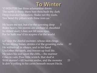 ‘O WINTER! bar thine adamantine doors:
The north is thine; there hast thou built thy dark
Deep-founded habitation. Shake not thy roofs,
Nor bend thy pillars with thine iron car.’
He hears me not, but o’er the yawning deep 5
Rides heavy; his storms are unchain’d, sheathèd
In ribbèd steel; I dare not lift mine eyes,
For he hath rear’d his sceptre o’er the world.
Lo! now the direful monster, whose skin clings
To his strong bones, strides o’er the groaning rocks 10
He withers all in silence, and in his hand
Unclothes the earth, and freezes up frail life.
He takes his seat upon the cliffs,—the mariner
Cries in vain. Poor little wretch, that deal’st
With storms!—till heaven smiles, and the monster 15
Is driv’n yelling to his caves beneath mount Hecla.
 