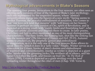 The opening four poems, invocations to the four seasons, are often seen as
offering early versions of four of the figures of Blake's later mythology,
each one represented by the respective season, where "abstract
personifications merge into the figures of a new myth." Spring seems to
predict Tharmas, the peaceful embodiment of sensation, who comes to
heal "our love-sick land that mourns" with "soft kisses on her bosom."
Summer is perhaps an early version of Orc, spirit of Revolution, and is
depicted as a strong youth with "ruddy limbs and flourishing hair", who
brings out artists' passions and inspires them to create. In later poems,
Orc's fiery red hair is often mentioned as one of his most distinguishing
characteristics; "The fiery limbs, the flaming hair, shot like the sinking sun
into the western sea" (The Marriage of Heaven and Hell, 25:13). Autumn
seems to predict Los, the prophetic genius and embodiment
of imagination, as it is the only one of the four seasons Blake allows to
speak directly, which it does in a "jolly voice." Finally, Winter serves as an
antecedent for Urizen, limiter of men's desires and embodiment
of tradition and conventionality, insofar as winter is depicted as a giant
who "strides o'er the groaning rocks;/He writhers all in silence, and his
hand/Unclothes the earth, and freezes up frail life." In The Book of
Urizen (1795), Urizen is depicted as a giant striding over the land
spreading winter throughout the cities of men (Chap. VIII: Verse 6).
http://en.wikipedia.org/wiki/Poetical_Sketches
 
