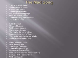  THE wild winds weep,
 And the night is a-cold;
 Come hither, Sleep,
 And my griefs enfold! . . .
 But lo! the morning peeps
 Over the eastern steeps,
 And the rustling beds of dawn
 The earth do scorn.
 Lo! to the vault
 Of pavèd heaven,
 With sorrow fraught,
 My notes are driven:
 They strike the ear of Night,
 Make weak the eyes of Day;
 They make mad the roaring winds,
 And with the tempests play,
 Like a fiend in a cloud,
 With howling woe
 After night I do crowd
 And with night will go;
 I turn my back to the east
 From whence comforts have increased;
 For light doth seize my brain
 With frantic pain.
 