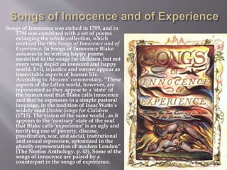 Songs of Innocence was etched in 1789, and in
1794 was combined with a set of poems
enlarging the whole collection, which
received the title Songs of Innocence and of
Experience. In Songs of Innocence Blake
assumes to be writing happy poems
modelled in the songs for children, but not
every song depict an innocent and happy
world. Evil, injustice and sorrow appear as
innevitable aspects of human life.
According to Abrams’ commentary, “These
aspects of the fallen world, however, are
represented as they appear to a ‘state’ of
the human soul that Blake calls innocence
and that he expresses in a simple pastoral
language, in the tradition of Isaac Watts’s
widely read Divine Songs for Children
(1715). The vision of the same world , as it
appears to the ‘contrary’ state of the soul
that Blake calls ‘experience’ is an ugly and
terrifying one of poverty, disease,
prostitution, war, and social, institutional
and sexual repression, eptomized in the
ghastly representation of modern London”
(The Norton Anthology. p. 43). Some of the
songs of innocence are paired by a
counterpart in the songs of experience.
 