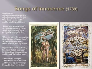 Introduction
Piping down the valleys wild
Piping songs of pleasant glee
On a cloud I saw a child,
And he laughing said to me.
“Pipe a song about a Lamb”;
So I piped with merry chear;
“Pipe, pipe that song again” –
So I piped, he wept to hear.
“Drop thy pipe, thy happy pipe,
Sing thy song of happy chear”.
So I sung the same again
While he wept with joy to hear.
Piper sit thee down and write,
In a book that all may read’ –
So he vanish’d from my sight.
And I pluck’d a hollow reed,
And I made a rural pen,
And I stained the water clear,
And I wrote my happy songs
Every child may joy to hear.
 